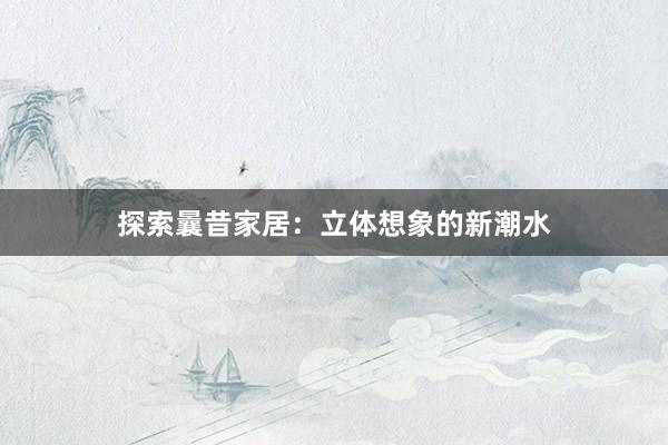 探索曩昔家居：立体想象的新潮水