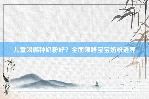 儿童喝哪种奶粉好？全面领路宝宝奶粉遴荐
