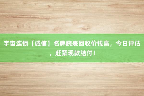 宇宙连锁【诚信】名牌腕表回收价钱高，今日评估，赶紧现款结付！
