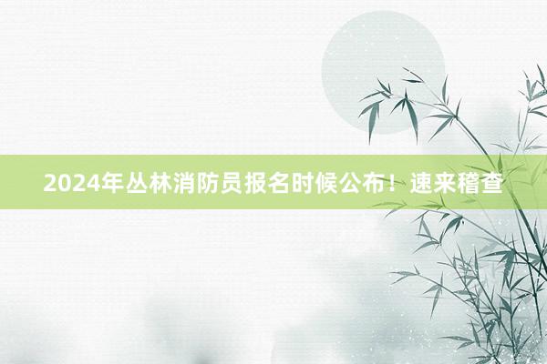 2024年丛林消防员报名时候公布！速来稽查