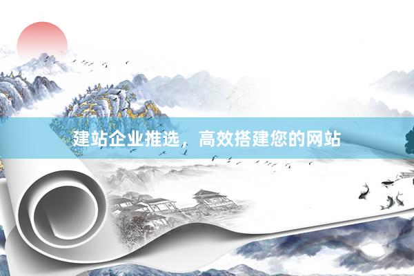 建站企业推选，高效搭建您的网站