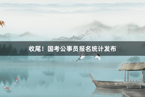 收尾！国考公事员报名统计发布