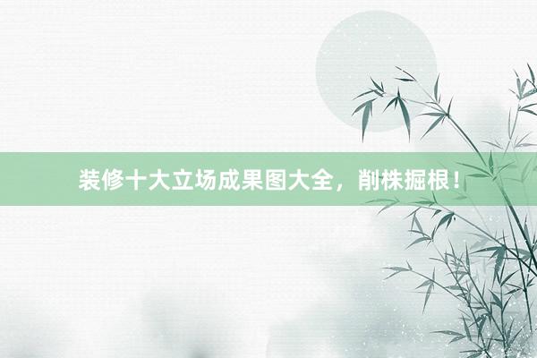 装修十大立场成果图大全，削株掘根！