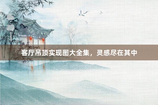 客厅吊顶实现图大全集，灵感尽在其中