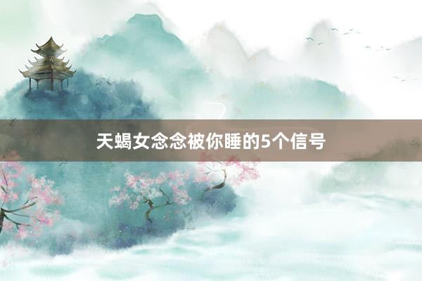 天蝎女念念被你睡的5个信号