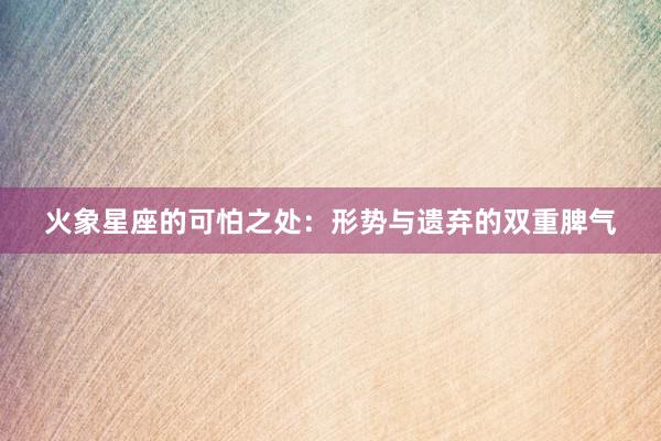 火象星座的可怕之处：形势与遗弃的双重脾气