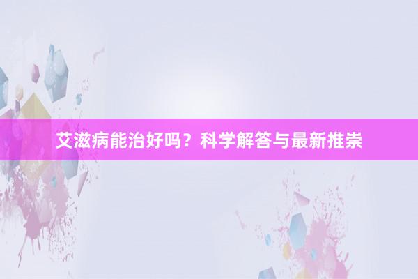 艾滋病能治好吗？科学解答与最新推崇