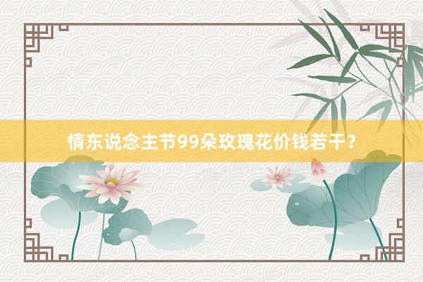情东说念主节99朵玫瑰花价钱若干？